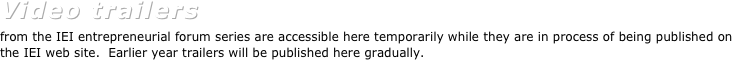 Video trailers  
from the IEI entrepreneurial forum series are accessible here temporarily while they are in process of being published on the IEI web site.  Earlier year trailers will be published here gradually.
